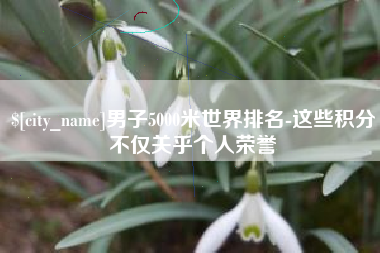 枣庄男子5000米世界排名-这些积分不仅关乎个人荣誉