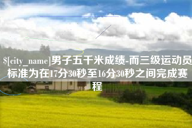 枣庄男子五千米成绩-而三级运动员标准为在17分30秒至16分30秒之间完成赛程