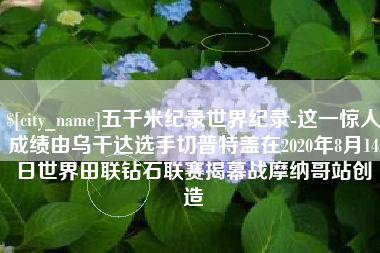 枣庄五千米纪录世界纪录-这一惊人成绩由乌干达选手切普特盖在2020年8月14日世界田联钻石联赛揭幕战摩纳哥站创造