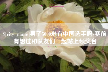 枣庄男子5000米有中国选手吗-赛前有想过和队友们一起站上领奖台