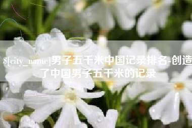 枣庄男子五千米中国记录排名-创造了中国男子五千米的记录