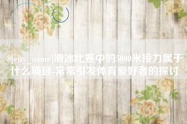 枣庄滑冰比赛中的5000米接力属于什么项目-常常引发体育爱好者的探讨