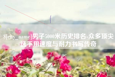 枣庄男子5000米历史排名-众多顶尖选手用速度与耐力书写传奇
